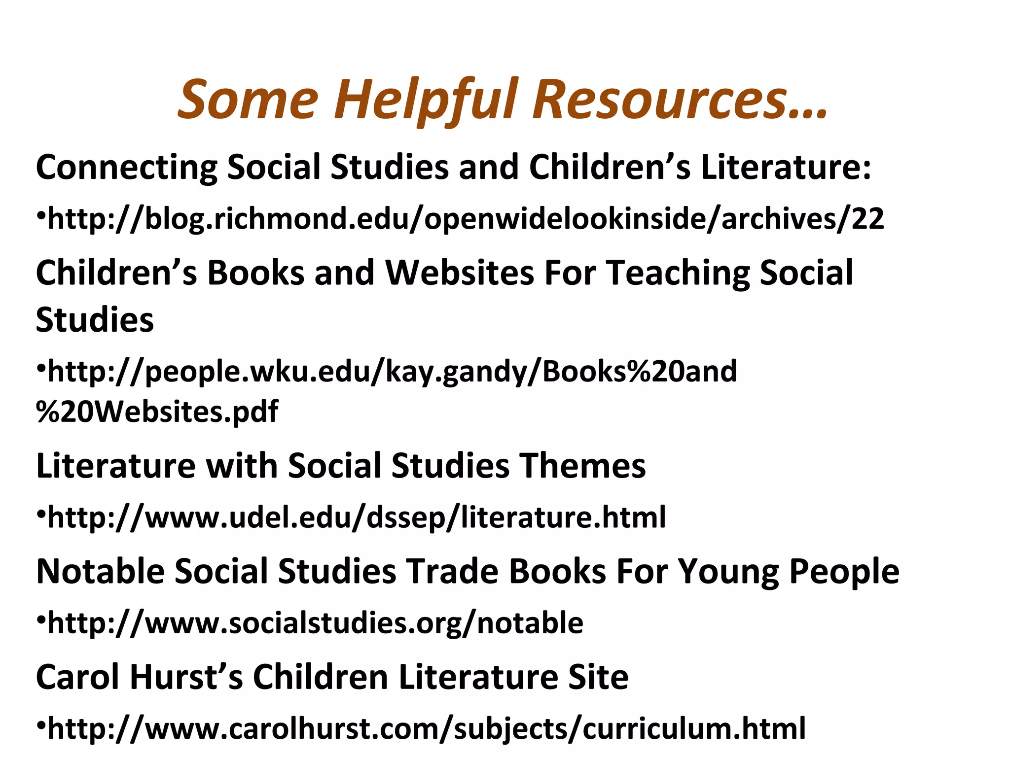 Some Helpful Resources…
Connecting Social Studies and Children’s Literature:
•http://blog.richmond.edu/openwidelookinside/archives/22
Children’s Books and Websites For Teaching Social
Studies
•http://people.wku.edu/kay.gandy/Books%20and
%20Websites.pdf
Literature with Social Studies Themes
•http://www.udel.edu/dssep/literature.html
Notable Social Studies Trade Books For Young People
•http://www.socialstudies.org/notable
Carol Hurst’s Children Literature Site
•http://www.carolhurst.com/subjects/curriculum.html
 