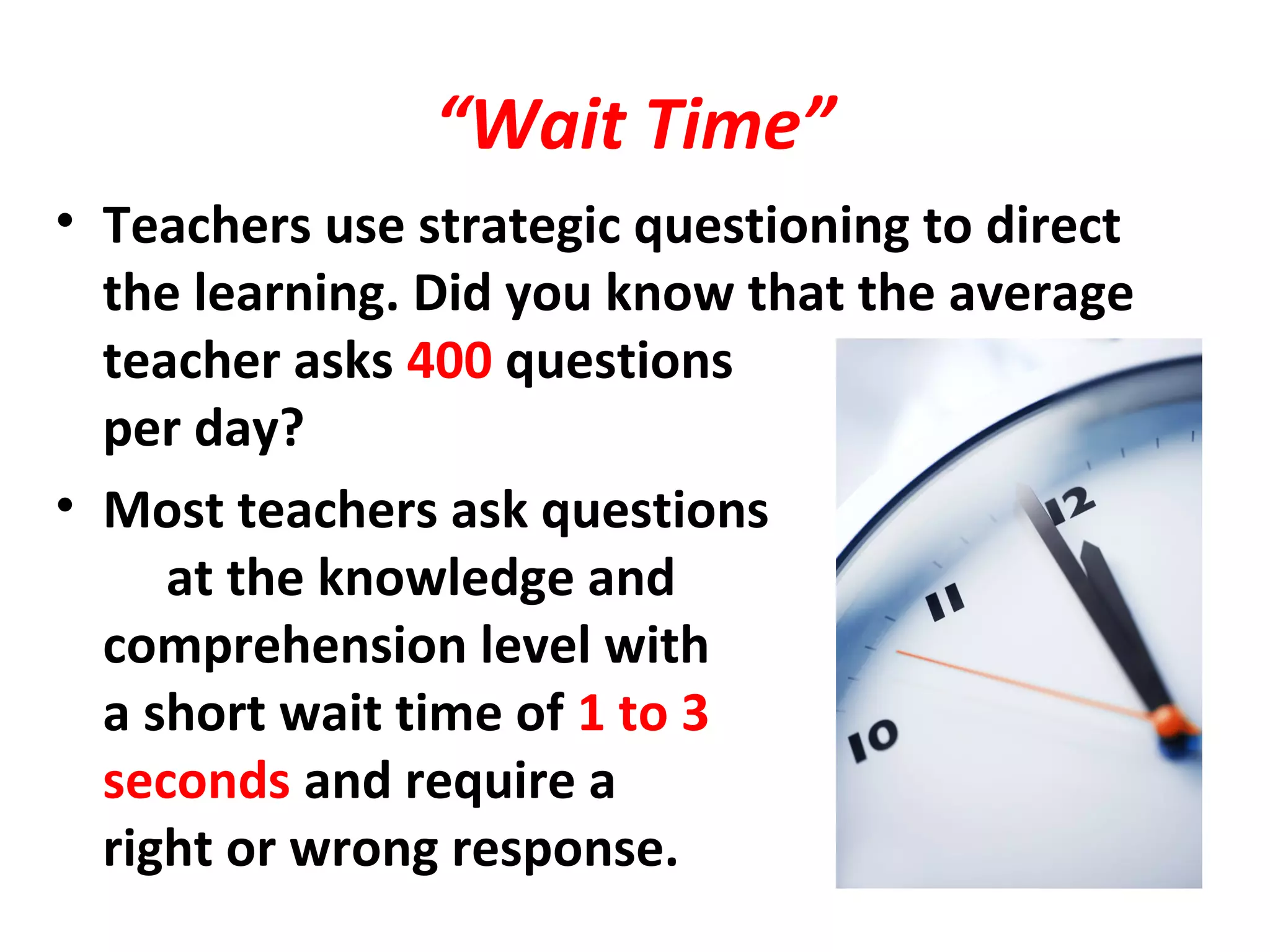 “Wait Time”
• Teachers use strategic questioning to direct
the learning. Did you know that the average
teacher asks 400 questions
per day?
• Most teachers ask questions
at the knowledge and
comprehension level with
a short wait time of 1 to 3 3
seconds and require a
right or wrong response.
 