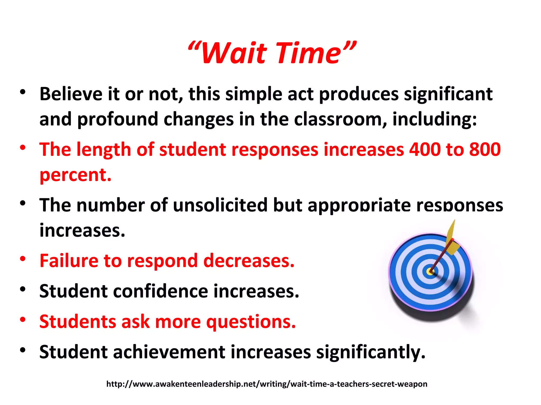 “Wait Time”
• Believe it or not, this simple act produces significant
and profound changes in the classroom, including:
• The length of student responses increases 400 to 800
percent.
• The number of unsolicited but appropriate responses
increases.
• Failure to respond decreases.
• Student confidence increases.
• Students ask more questions.
• Student achievement increases significantly.
http://www.awakenteenleadership.net/writing/wait-time-a-teachers-secret-weapon
 