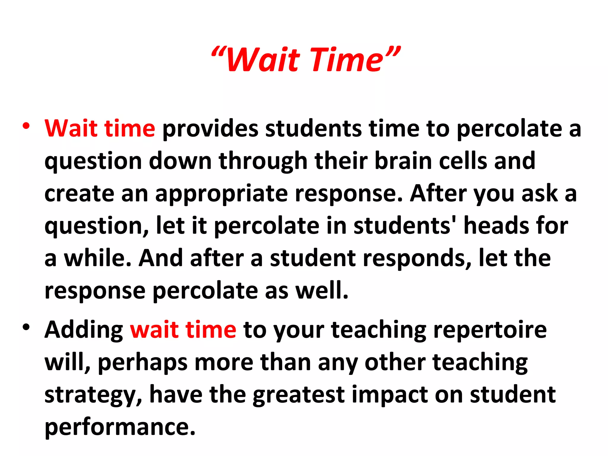 “Wait Time”
• Wait time provides students time to percolate a
question down through their brain cells and
create an appropriate response. After you ask a
question, let it percolate in students' heads for
a while. And after a student responds, let the
response percolate as well.
• Adding wait time to your teaching repertoire
will, perhaps more than any other teaching
strategy, have the greatest impact on student
performance.
 