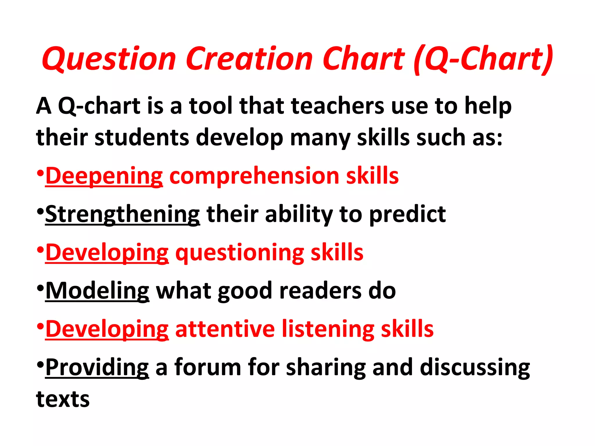 Question Creation Chart (Q-Chart)
A Q-chart is a tool that teachers use to help
their students develop many skills such as:
•Deepening comprehension skills
•Strengthening their ability to predict
•Developing questioning skills
•Modeling what good readers do
•Developing attentive listening skills
•Providing a forum for sharing and discussing
texts
 