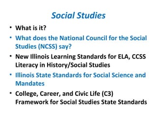 Social Studies
• What is it?
• What does the National Council for the Social
Studies (NCSS) say?
• New Illinois Learning Standards for ELA, CCSS
Literacy in History/Social Studies
• Illinois State Standards for Social Science and
Mandates
• College, Career, and Civic Life (C3)
Framework for Social Studies State Standards
 