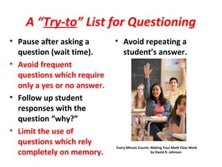 A “Try-to” List for Questioning
• Pause after asking a
question (wait time).
• Avoid frequent
questions which require
only a yes or no answer.
• Follow up student
responses with the
question “why?”
• Limit the use of
questions which rely
completely on memory.
• Avoid repeating a
student’s answer.
Every Minute Counts: Making Your Math Class Work
by David R. Johnson
 