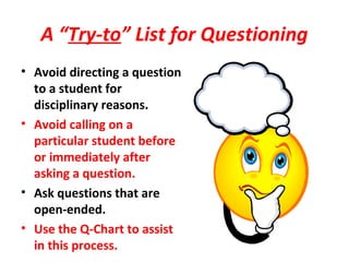 A “Try-to” List for Questioning
• Avoid directing a question
to a student for
disciplinary reasons.
• Avoid calling on a
particular student before
or immediately after
asking a question.
• Ask questions that are
open-ended.
• Use the Q-Chart to assist
in this process.
 