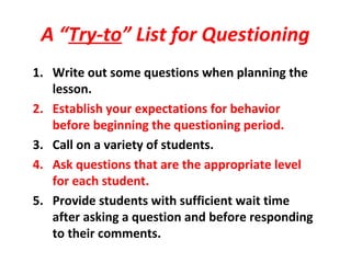 A “Try-to” List for Questioning
1. Write out some questions when planning the
lesson.
2. Establish your expectations for behavior
before beginning the questioning period.
3. Call on a variety of students.
4. Ask questions that are the appropriate level
for each student.
5. Provide students with sufficient wait time
after asking a question and before responding
to their comments.
 