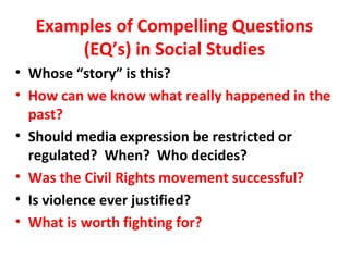 Examples of Compelling Questions
(EQ’s) in Social Studies
• Whose “story” is this?
• How can we know what really happened in the
past?
• Should media expression be restricted or
regulated? When? Who decides?
• Was the Civil Rights movement successful?
• Is violence ever justified?
• What is worth fighting for?
 