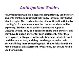 Anticipation Guides
An Anticipation Guide is a before reading strategy used to start
students thinking about what they know (or think they know)
about a topic. The teacher develops the Anticipation Guide by
creating 5-10 statements about the content students will be
exploring. Students read each statement and Agree or
Disagree with it. They do not have to share their answers, but
they have to put an answer for each statement. After they
have agreed or disagreed with each statement, students are to
read the related text, and they can change or revise their
answers if they learn something new. The Anticipation Guide
may be used as an assessment for learning, but should not be
used for a grade.
 