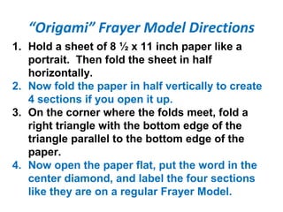 “Origami” Frayer Model Directions
1. Hold a sheet of 8 ½ x 11 inch paper like a
portrait. Then fold the sheet in half
horizontally.
2. Now fold the paper in half vertically to create
4 sections if you open it up.
3. On the corner where the folds meet, fold a
right triangle with the bottom edge of the
triangle parallel to the bottom edge of the
paper.
4. Now open the paper flat, put the word in the
center diamond, and label the four sections
like they are on a regular Frayer Model.
 