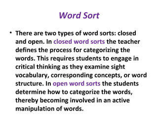 Word Sort
• There are two types of word sorts: closed
and open. In closed word sorts the teacher
defines the process for categorizing the
words. This requires students to engage in
critical thinking as they examine sight
vocabulary, corresponding concepts, or word
structure. In open word sorts the students
determine how to categorize the words,
thereby becoming involved in an active
manipulation of words.
 