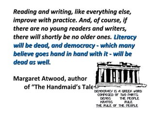 Reading and writing, like everything else,Reading and writing, like everything else,
improve with practice. And, of course, ifimprove with practice. And, of course, if
there are no young readers and writers,there are no young readers and writers,
there will shortly be no older ones.there will shortly be no older ones. LiteracyLiteracy
will be dead, and democracy - which manywill be dead, and democracy - which many
believe goes hand in hand with it - will bebelieve goes hand in hand with it - will be
dead as well.dead as well.
Margaret Atwood, author
of “The Handmaid’s Tale
 