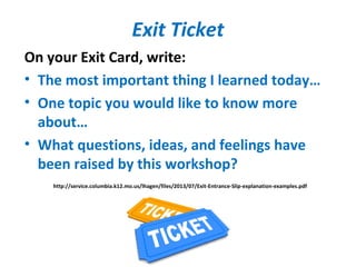 Exit Ticket
On your Exit Card, write:
• The most important thing I learned today…
• One topic you would like to know more
about…
• What questions, ideas, and feelings have
been raised by this workshop?
http://service.columbia.k12.mo.us/lhagen/files/2013/07/Exit-Entrance-Slip-explanation-examples.pdf
 
