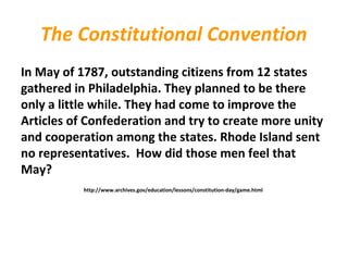 The Constitutional Convention
In May of 1787, outstanding citizens from 12 states
gathered in Philadelphia. They planned to be there
only a little while. They had come to improve the
Articles of Confederation and try to create more unity
and cooperation among the states. Rhode Island sent
no representatives. How did those men feel that
May?
http://www.archives.gov/education/lessons/constitution-day/game.html
 