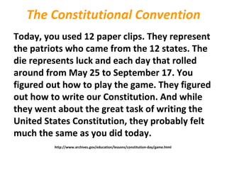 The Constitutional Convention
Today, you used 12 paper clips. They represent
the patriots who came from the 12 states. The
die represents luck and each day that rolled
around from May 25 to September 17. You
figured out how to play the game. They figured
out how to write our Constitution. And while
they went about the great task of writing the
United States Constitution, they probably felt
much the same as you did today.
http://www.archives.gov/education/lessons/constitution-day/game.html
 