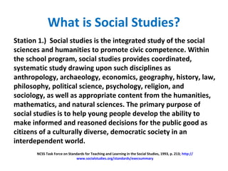 What is Social Studies?
Station 1.) Social studies is the integrated study of the social
sciences and humanities to promote civic competence. Within
the school program, social studies provides coordinated,
systematic study drawing upon such disciplines as
anthropology, archaeology, economics, geography, history, law,
philosophy, political science, psychology, religion, and
sociology, as well as appropriate content from the humanities,
mathematics, and natural sciences. The primary purpose of
social studies is to help young people develop the ability to
make informed and reasoned decisions for the public good as
citizens of a culturally diverse, democratic society in an
interdependent world.
NCSS Task Force on Standards for Teaching and Learning in the Social Studies, 1993, p. 213; http://
www.socialstudies.org/standards/execsummary
 
