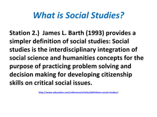 What is Social Studies?
Station 2.) James L. Barth (1993) provides a
simpler definition of social studies: Social
studies is the interdisciplinary integration of
social science and humanities concepts for the
purpose of practicing problem solving and
decision making for developing citizenship
skills on critical social issues.
http://www.education.com/reference/article/definitions-social-studies/
 