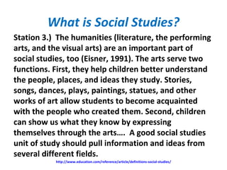 What is Social Studies?
Station 3.) The humanities (literature, the performing
arts, and the visual arts) are an important part of
social studies, too (Eisner, 1991). The arts serve two
functions. First, they help children better understand
the people, places, and ideas they study. Stories,
songs, dances, plays, paintings, statues, and other
works of art allow students to become acquainted
with the people who created them. Second, children
can show us what they know by expressing
themselves through the arts…. A good social studies
unit of study should pull information and ideas from
several different fields.
http://www.education.com/reference/article/definitions-social-studies/
 