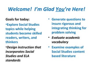 Welcome! I’m Glad You’re Here!
Goals for today:
•Explore Social Studies
topics while helping
students become skilled
readers, writers, and
thinkers
•Design instruction that
incorporates Social
Studies and ELA
standards
• Generate questions to
insure rigorous and
integrating thinking for
problem solving
• Evaluate academic
vocabulary
• Examine examples of
Social Studies content
based literature
 