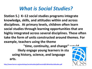 What is Social Studies?
Station 5.) K–12 social studies programs integrate
knowledge, skills, and attitudes within and across
disciplines. At primary levels, children often learn
social studies through learning opportunities that are
highly integrated across several disciplines. These often
take the form of units constructed around themes. For
example, teachers using the theme
"time, continuity, and change“ would
likely engage young learners in studies
using history, science, and language
arts.
http://www.learner.org/workshops/socialstudies/pdf/session8/8.WhatIsSocialStudies.pdf
 
