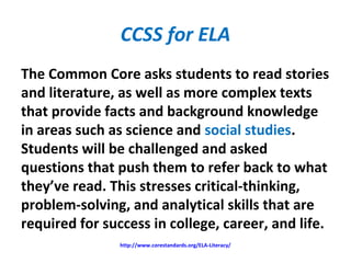 CCSS for ELA
The Common Core asks students to read stories
and literature, as well as more complex texts
that provide facts and background knowledge
in areas such as science and social studies.
Students will be challenged and asked
questions that push them to refer back to what
they’ve read. This stresses critical-thinking,
problem-solving, and analytical skills that are
required for success in college, career, and life.
http://www.corestandards.org/ELA-Literacy/
 
