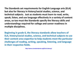 The Standards set requirements for English Language arts (ELA)
but also for literacy in history/social studies, science, and
technical subjects. Just as students must learn to read, write,
speak, listen, and use language effectively in a variety of content
areas, so too must the Standards specify the literacy skills and
understandings required for college and career readiness in
multiple disciplines.
Beginning in grade 6, the literacy standards allow teachers of
ELA, history/social studies, science, and technical subjects to use
their content area expertise to help students meet the particular
challenges of reading, writing, speaking, listening, and language
in their respective fields.
http://www.corestandards.org/ELA-Literacy/
 