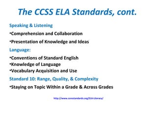 The CCSS ELA Standards, cont.
Speaking & Listening
•Comprehension and Collaboration
•Presentation of Knowledge and Ideas
Language:
•Conventions of Standard English
•Knowledge of Language
•Vocabulary Acquisition and Use
Standard 10: Range, Quality, & Complexity
•Staying on Topic Within a Grade & Across Grades
http://www.corestandards.org/ELA-Literacy/
 
