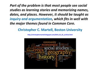 Part of the problem is that most people see social
studies as learning stories and memorizing names,
dates, and places. However, it should be taught as
inquiry and argumentation, which fits in well with
the major themes found in Common Core.
Christopher C. Martell, Boston University
http://christophermartell.blogspot.com/2014_01_01_archive.html
 