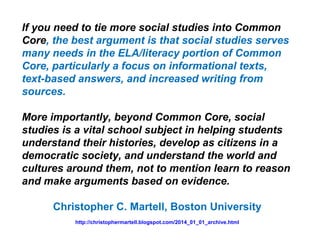 If you need to tie more social studies into Common
Core, the best argument is that social studies serves
many needs in the ELA/literacy portion of Common
Core, particularly a focus on informational texts,
text-based answers, and increased writing from
sources.
More importantly, beyond Common Core, social
studies is a vital school subject in helping students
understand their histories, develop as citizens in a
democratic society, and understand the world and
cultures around them, not to mention learn to reason
and make arguments based on evidence.
Christopher C. Martell, Boston University
http://christophermartell.blogspot.com/2014_01_01_archive.html
 