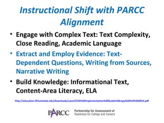 Instructional Shift with PARCC
Alignment
• Engage with Complex Text: Text Complexity,
Close Reading, Academic Language
• Extract and Employ Evidence: Text-
Dependent Questions, Writing from Sources,
Narrative Writing
• Build Knowledge: Informational Text,
Content-Area Literacy, ELA
http://education.illinoisstate.edu/downloads/casei/CCSS%20Implementation%20Guide%20copy%20Fall%202014.pdf
 