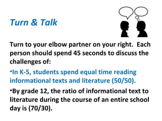 Turn & Talk
Turn to your elbow partner on your right. Each
person should spend 45 seconds to discuss the
challenges of:
•In K-5, students spend equal time reading
informational texts and literature (50/50).
•By grade 12, the ratio of informational text to
literature during the course of an entire school
day is (70/30).
 
