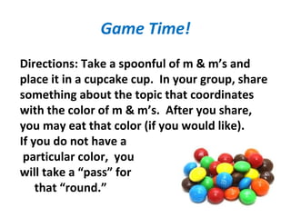 Game Time!
Directions: Take a spoonful of m & m’s and
place it in a cupcake cup. In your group, share
something about the topic that coordinates
with the color of m & m’s. After you share,
you may eat that color (if you would like).
If you do not have a
particular color, you
will take a “pass” for
that “round.”
 