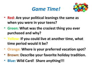 Game Time!
• Red: Are your political leanings the same as
when you were in your teens?
• Green: What was the craziest thing you ever
purchased and why?
• Yellow: If you could live at another time, what
time period would it be?
• Orange: Where is your preferred vacation spot?
• Brown: Describe your favorite holiday tradition.
• Blue: Wild Card! Share anything!!!
 