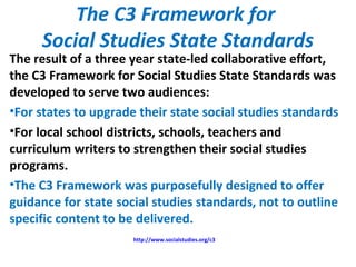 The C3 Framework for
Social Studies State Standards
The result of a three year state-led collaborative effort,
the C3 Framework for Social Studies State Standards was
developed to serve two audiences:
•For states to upgrade their state social studies standards
•For local school districts, schools, teachers and
curriculum writers to strengthen their social studies
programs.
•The C3 Framework was purposefully designed to offer
guidance for state social studies standards, not to outline
specific content to be delivered.
http://www.socialstudies.org/c3
 