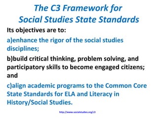 The C3 Framework for
Social Studies State Standards
Its objectives are to:
a)enhance the rigor of the social studies
disciplines;
b)build critical thinking, problem solving, and
participatory skills to become engaged citizens;
and
c)align academic programs to the Common Core
State Standards for ELA and Literacy in
History/Social Studies.
http://www.socialstudies.org/c3
 
