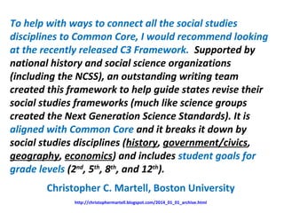 To help with ways to connect all the social studies
disciplines to Common Core, I would recommend looking
at the recently released C3 Framework. Supported by
national history and social science organizations
(including the NCSS), an outstanding writing team
created this framework to help guide states revise their
social studies frameworks (much like science groups
created the Next Generation Science Standards). It is
aligned with Common Core and it breaks it down by
social studies disciplines (history, government/civics,
geography, economics) and includes student goals for
grade levels (2nd
, 5th
, 8th
, and 12th
).
Christopher C. Martell, Boston University
http://christophermartell.blogspot.com/2014_01_01_archive.html
 