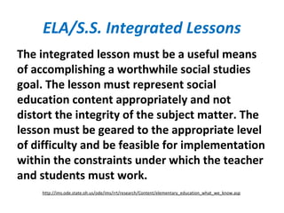 ELA/S.S. Integrated Lessons
The integrated lesson must be a useful means
of accomplishing a worthwhile social studies
goal. The lesson must represent social
education content appropriately and not
distort the integrity of the subject matter. The
lesson must be geared to the appropriate level
of difficulty and be feasible for implementation
within the constraints under which the teacher
and students must work.
http://ims.ode.state.oh.us/ode/ims/rrt/research/Content/elementary_education_what_we_know.asp
 