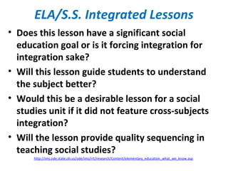 ELA/S.S. Integrated Lessons
• Does this lesson have a significant social
education goal or is it forcing integration for
integration sake?
• Will this lesson guide students to understand
the subject better?
• Would this be a desirable lesson for a social
studies unit if it did not feature cross-subjects
integration?
• Will the lesson provide quality sequencing in
teaching social studies?
http://ims.ode.state.oh.us/ode/ims/rrt/research/Content/elementary_education_what_we_know.asp
 