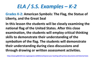 ELA / S.S. Examples – K-2
Grades K-2: American Symbols: The Flag, the Statue of
Liberty, and the Great Seal
In this lesson the students will be closely examining the
national flag of the United States. After this close
examination, the students will employ critical thinking
skills to demonstrate their understanding of the
symbolism of the flag. The students will demonstrate
their understanding during class discussions and
through drawing or written assessment activities.
https://www.gilderlehrman.org/programs-exhibitions/improve-your-teaching-with-primary-documents-and-historical-texts
 