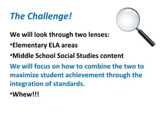 The Challenge!
We will look through two lenses:
•Elementary ELA areas
•Middle School Social Studies content
We will focus on how to combine the two to
maximize student achievement through the
integration of standards.
•Whew!!!
 