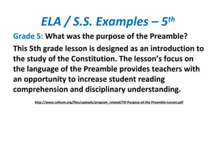 ELA / S.S. Examples – 5th
Grade 5: What was the purpose of the Preamble?
This 5th grade lesson is designed as an introduction to
the study of the Constitution. The lesson’s focus on
the language of the Preamble provides teachers with
an opportunity to increase student reading
comprehension and disciplinary understanding.
http://www.calhum.org/files/uploads/program_related/TD-Purpose-of-the-Preamble-Lesson.pdf
 