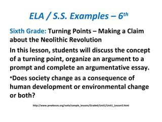 ELA / S.S. Examples – 6th
Sixth Grade: Turning Points – Making a Claim
about the Neolithic Revolution
In this lesson, students will discuss the concept
of a turning point, organize an argument to a
prompt and complete an argumentative essay.
•Does society change as a consequence of
human development or environmental change
or both?
http://www.pnwboces.org/ssela/sample_lessons/Grade6/Unit1/Unit1_Lesson5.html
 