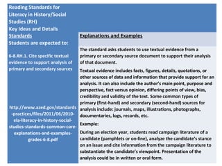 Reading Standards for
Literacy in History/Social
Studies (RH)
Key Ideas and Details
Standards
Students are expected to:
Explanations and Examples
6-8.RH.1. Cite specific textual
evidence to support analysis of
primary and secondary sources
http://www.azed.gov/standards
-practices/files/2011/06/2010-
ela-literacy-in-history-social-
studies-standards-common-core-
explanations-and-examples-
grades-6-8.pdf
The standard asks students to use textual evidence from a
primary or secondary source document to support their analysis
of that document.
Textual evidence includes facts, figures, details, quotations, or
other sources of data and information that provide support for an
analysis. It can also include the author’s main point, purpose and
perspective, fact versus opinion, differing points of view, bias,
credibility and validity of the text. Some common types of
primary (first-hand) and secondary (second-hand) sources for
analysis include: journals, maps, illustrations, photographs,
documentaries, logs, records, etc.
Example:
During an election year, students read campaign literature of a
candidate (pamphlets or on-line), analyze the candidate’s stance
on an issue and cite information from the campaign literature to
substantiate the candidate’s viewpoint. Presentation of the
analysis could be in written or oral form.
 