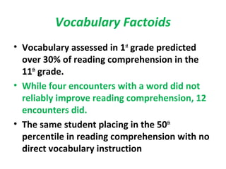 Vocabulary Factoids
• Vocabulary assessed in 1st
grade predicted
over 30% of reading comprehension in the
11th
grade.
• While four encounters with a word did not
reliably improve reading comprehension, 12
encounters did.
• The same student placing in the 50th
percentile in reading comprehension with no
direct vocabulary instruction
 