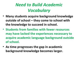Need to Build Academic
Vocabulary
• Many students acquire background knowledge
outside of school – they come to school with
the knowledge to succeed in school.
• Students from families with fewer resources
may have lacked the experiences necessary to
acquire academic language background outside
of school.
• As time progresses the gap in academic
background knowledge becomes larger.
 