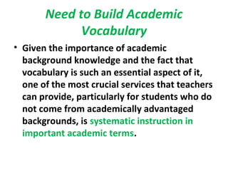 Need to Build Academic
Vocabulary
• Given the importance of academic
background knowledge and the fact that
vocabulary is such an essential aspect of it,
one of the most crucial services that teachers
can provide, particularly for students who do
not come from academically advantaged
backgrounds, is systematic instruction in
important academic terms.
 