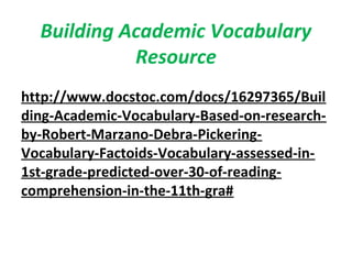 Building Academic Vocabulary
Resource
http://www.docstoc.com/docs/16297365/Buil
ding-Academic-Vocabulary-Based-on-research-
by-Robert-Marzano-Debra-Pickering-
Vocabulary-Factoids-Vocabulary-assessed-in-
1st-grade-predicted-over-30-of-reading-
comprehension-in-the-11th-gra#
 
