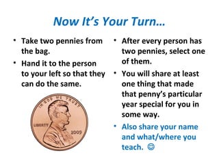 Now It’s Your Turn…
• Take two pennies from
the bag.
• Hand it to the person
to your left so that they
can do the same.
• After every person has
two pennies, select one
of them.
• You will share at least
one thing that made
that penny’s particular
year special for you in
some way.
• Also share your name
and what/where you
teach. 
 