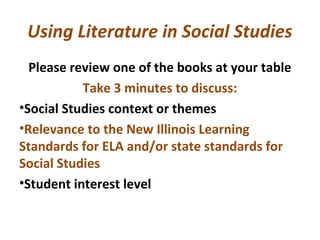 Using Literature in Social Studies
Please review one of the books at your table
Take 3 minutes to discuss:
•Social Studies context or themes
•Relevance to the New Illinois Learning
Standards for ELA and/or state standards for
Social Studies
•Student interest level
 