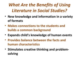What Are the Benefits of Using
Literature in Social Studies?
• New knowledge and information in a variety
of formats
• Makes connections to the students and
builds a common background
• Expands child’s knowledge of human events
• Provides balance between the facts and
human characteristics
• Stimulates creative thinking and problem-
solving
 