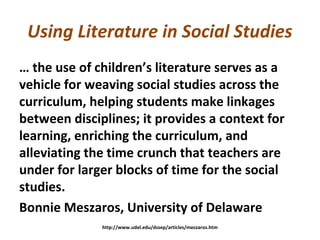 Using Literature in Social Studies
… the use of children’s literature serves as a
vehicle for weaving social studies across the
curriculum, helping students make linkages
between disciplines; it provides a context for
learning, enriching the curriculum, and
alleviating the time crunch that teachers are
under for larger blocks of time for the social
studies.
Bonnie Meszaros, University of Delaware
http://www.udel.edu/dssep/articles/meszaros.htm
 