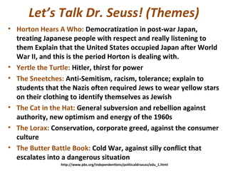 Let’s Talk Dr. Seuss! (Themes)
• Horton Hears A Who: Democratization in post-war Japan,
treating Japanese people with respect and really listening to
them Explain that the United States occupied Japan after World
War II, and this is the period Horton is dealing with.
• Yertle the Turtle: Hitler, thirst for power
• The Sneetches: Anti-Semitism, racism, tolerance; explain to
students that the Nazis often required Jews to wear yellow stars
on their clothing to identify themselves as Jewish
• The Cat in the Hat: General subversion and rebellion against
authority, new optimism and energy of the 1960s
• The Lorax: Conservation, corporate greed, against the consumer
culture
• The Butter Battle Book: Cold War, against silly conflict that
escalates into a dangerous situation
http://www.pbs.org/independentlens/politicaldrseuss/edu_1.html
 